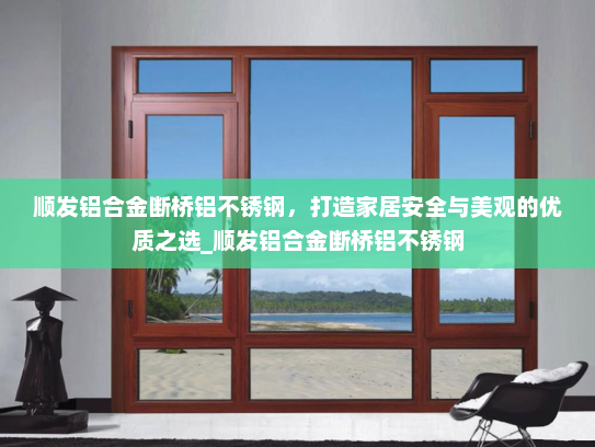 顺发铝合金断桥铝不锈钢，打造家居安全与美观的优质之选_顺发铝合金断桥铝不锈钢